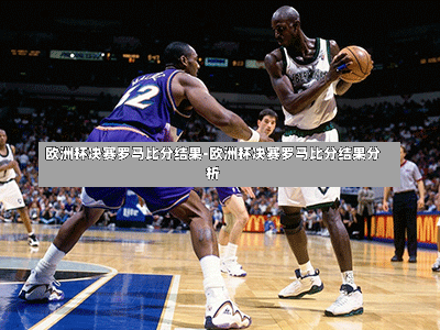 欧洲杯决赛罗马比分结果-欧洲杯决赛罗马比分结果分析