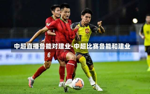 中超直播鲁能对建业-中超比赛鲁能和建业