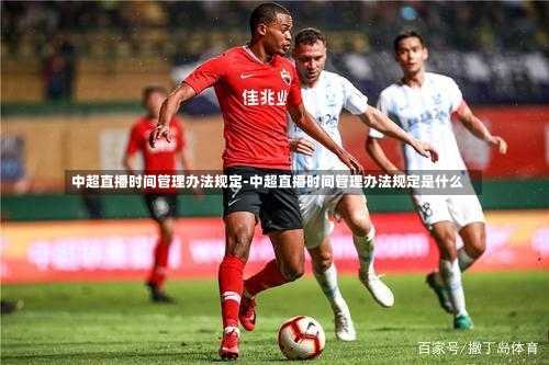 中超直播时间管理办法规定-中超直播时间管理办法规定是什么