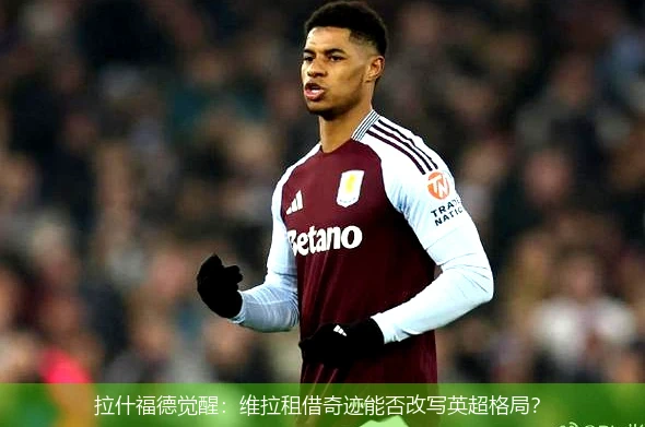 拉什福德觉醒：维拉租借奇迹能否改写英超格局？