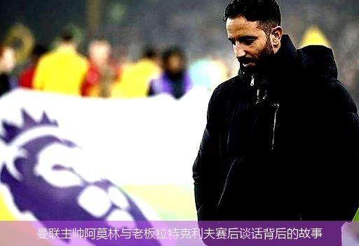 曼联主帅阿莫林与老板拉特克利夫赛后谈话背后的故事