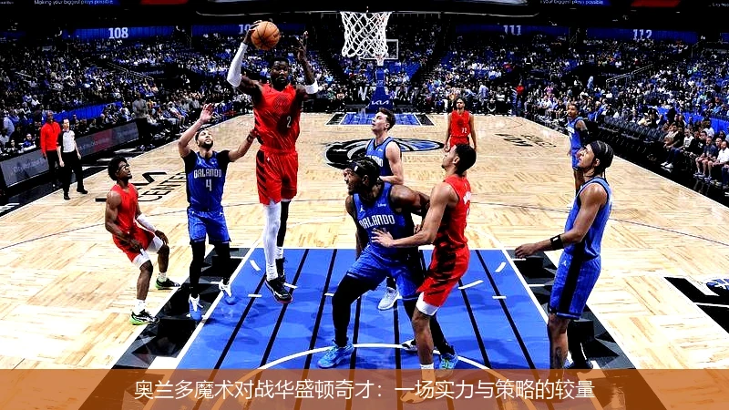 奥兰多魔术对战华盛顿奇才:一场实力与策略的较量